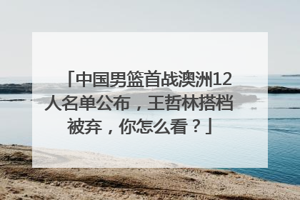 中国男篮首战澳洲12人名单公布，王哲林搭档被弃，你怎么看？