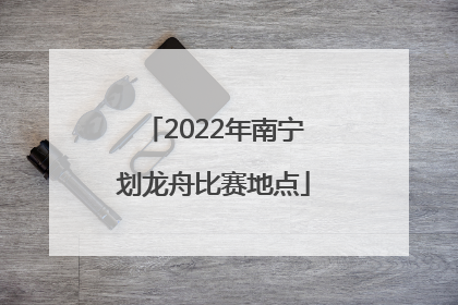 2022年南宁划龙舟比赛地点