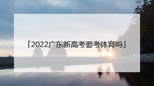 「2022广东新高考要考体育吗」2022新高考广东考什么卷