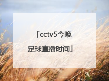 「cctv5今晚足球直播时间」中国男足足球今晚比赛cctv5直播